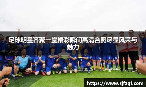 足球明星齐聚一堂精彩瞬间高清合照尽显风采与魅力